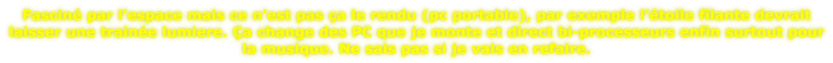 Fasciné par l’espace mais ce n’est pas ça le rendu (pc portable), par exemple l’étoile filante devrait  laisser une trainée lumiere. Ça change des PC que je monte et direct bi-processeurs enfin surtout pour  la musique. Ne sais pas si je vais en refaire.